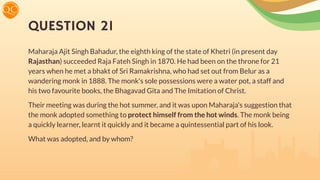 QUESTION 21
Maharaja Ajit Singh Bahadur, the eighth king of the state of Khetri (in present day
Rajasthan) succeeded Raja Fateh Singh in 1870. He had been on the throne for 21
years when he met a bhakt of Sri Ramakrishna, who had set out from Belur as a
wandering monk in 1888. The monk's sole possessions were a water pot, a staff and
his two favourite books, the Bhagavad Gita and The Imitation of Christ.
Their meeting was during the hot summer, and it was upon Maharaja's suggestion that
the monk adopted something to protect himself from the hot winds. The monk being
a quickly learner, learnt it quickly and it became a quintessential part of his look.
What was adopted, and by whom?
 