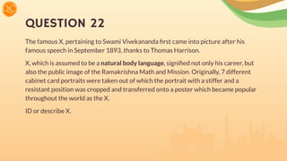 QUESTION 22
The famous X, pertaining to Swami Vivekananda ﬁrst came into picture after his
famous speech in September 1893, thanks to Thomas Harrison.
X, which is assumed to be a natural body language, signiﬁed not only his career, but
also the public image of the Ramakrishna Math and Mission. Originally, 7 different
cabinet card portraits were taken out of which the portrait with a stiffer and a
resistant position was cropped and transferred onto a poster which became popular
throughout the world as the X.
ID or describe X.
 