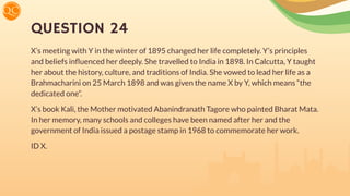 QUESTION 24
X’s meeting with Y in the winter of 1895 changed her life completely. Y’s principles
and beliefs inﬂuenced her deeply. She travelled to India in 1898. In Calcutta, Y taught
her about the history, culture, and traditions of India. She vowed to lead her life as a
Brahmacharini on 25 March 1898 and was given the name X by Y, which means “the
dedicated one”.
X’s book Kali, the Mother motivated Abanindranath Tagore who painted Bharat Mata.
In her memory, many schools and colleges have been named after her and the
government of India issued a postage stamp in 1968 to commemorate her work.
ID X.
 