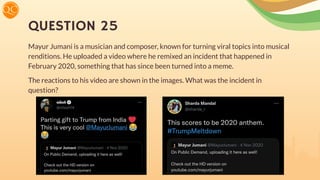 QUESTION 25
Mayur Jumani is a musician and composer, known for turning viral topics into musical
renditions. He uploaded a video where he remixed an incident that happened in
February 2020, something that has since been turned into a meme.
The reactions to his video are shown in the images. What was the incident in
question?
 