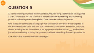 QUESTION 5
X, an Indian company, made the news in late 2020 for ﬁling a defamation case against
a critic. The reason for this criticism is its questionable advertising and marketing
practices, following several complaints from parents and media persons.
One especially controversial campaign was taken down only after it was targeted in
the aforementioned case. This was due to ﬁctional claims about a certain Y, who was
shown as being better than others in his age group as he learned to ____, while others
just sat around doing nothing. He goes on to achieve something desired by most of us.
ID X. What was this controversial campaign?
 