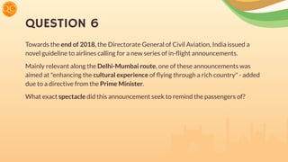 QUESTION 6
Towards the end of 2018, the Directorate General of Civil Aviation, India issued a
novel guideline to airlines calling for a new series of in-ﬂight announcements.
Mainly relevant along the Delhi-Mumbai route, one of these announcements was
aimed at "enhancing the cultural experience of ﬂying through a rich country" - added
due to a directive from the Prime Minister.
What exact spectacle did this announcement seek to remind the passengers of?
 