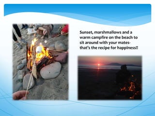 Sunset, marshmallows and a
warm campfire on the beach to
sit around with your mates-
that’s the recipe for happiness!!
 