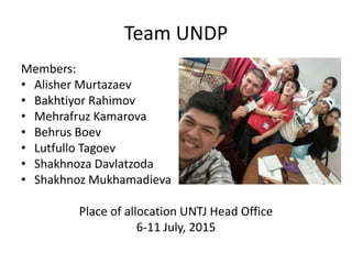 Team UNDP
Members:
• Alisher Murtazaev
• Bakhtiyor Rahimov
• Mehrafruz Kamarova
• Behrus Boev
• Lutfullo Tagoev
• Shakhnoza Davlatzoda
• Shakhnoz Mukhamadieva
Place of allocation UNTJ Head Office
6-11 July, 2015
 