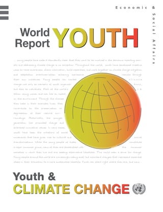 World
Report
... young people have made it abundantly clear that they want to be involved in the decisions impacting soci-
ety and addressing climate change is no exception. Throughout the world, youth have developed creative
ways to raise awareness, share information, build capacities, and work together on climate change mitigation
and   adaptation    practices–often     achieving   impressive                              results through
their own initiatives. Young people can combat                                                    climate
change not only as members of youth organiza-                                                         tions,
but also as individuals. Each of the world’s                                                             1.2
billion young women and men has an impact
on the environment. Through the choices
they make in their everyday lives, they
contribute   to    the   preservation    or
degradation of their natural sur-
roundings.   Historically,   the   younger
generation has promoted change and
embraced innovative values. In many cases,
youth have been the initiators of social
movements that have given rise to cultural and                                                        social
transformations. While the young people of today                                                  constitute
a major consumer group, many of them are dissatisfied with                                  the    consumer
societies in which they live and are seeking alternative lifestyles. This could mean a drive for change.
Young people around the world are increasingly making small but important changes that represent essential
steps in their transition to a more sustainable lifestyle. Youth can start right where they are, and many...




Youth &
 
