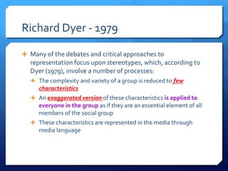 Richard Dyer - 1979
 Many of the debates and critical approaches to
representation focus upon stereotypes, which, according to
Dyer (1979), involve a number of processes:
 The complexity and variety of a group is reduced to few
characteristics
 An exaggerated version of these characteristics is applied to
everyone in the group as if they are an essential element of all
members of the social group
 These characteristics are represented in the media through
media language
 