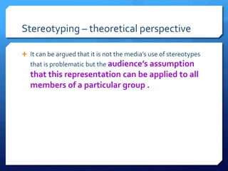 Stereotyping – theoretical perspective
 It can be argued that it is not the media’s use of stereotypes
that is problematic but the audience’s assumption
that this representation can be applied to all
members of a particular group .
 
