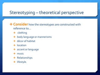 Stereotyping – theoretical perspective
 Consider how the stereotypes are constructed with
reference to…
 clothing
 body language or mannerisms
 décor of habitat
 location
 accent or language
 music
 Relationships
 lifestyle.
 
