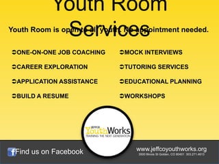Youth Room
            Services
Youth Room is open to all youth. No appointment needed.


ONE-ON-ONE JOB COACHING      MOCK INTERVIEWS

CAREER EXPLORATION           TUTORING SERVICES

APPLICATION ASSISTANCE       EDUCATIONAL PLANNING

BUILD A RESUME               WORKSHOPS




 Find us on Facebook               www.jeffcoyouthworks.org
                                   3500 Illinois St Golden, CO 80401 303.271.4613
 