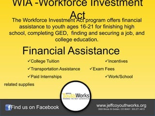WIA -Workforce Investment
                          Actprogram offers financial
    The Workforce Investment Act
      assistance to youth ages 16-21 for finishing high
  school, completing GED, finding and securing a job, and
                     college education.

         Financial Assistance
            College Tuition                      Incentives
            Transportation Assistance   Exam Fees
            Paid Internships                     Work/School
related supplies




   Find us on Facebook                     www.jeffcoyouthworks.org
                                            3500 Illinois St Golden, CO 80401 303.271.4613
 
