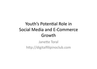 Youth’s	
  Poten,al	
  Role	
  in	
  	
  
Social	
  Media	
  and	
  E-­‐Commerce	
  
              Growth	
  
            Jane=e	
  Toral	
  
     h=p://digitalﬁlipinoclub.com	
  
 