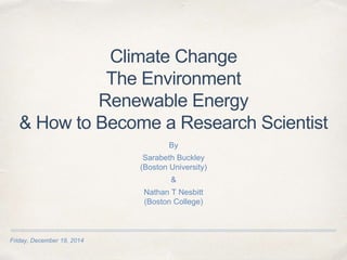 Friday, December 19, 2014
Climate Change
The Environment
Renewable Energy
& How to Become a Research Scientist
By
Sarabeth Buckley
(Boston University)
&
Nathan T Nesbitt
(Boston College)
 
