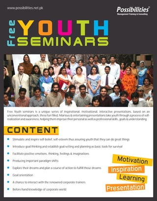 Stimulate and inspire self-belief, self-esteem thus assuring youth that they can do great things
Introduce goal thinking and establish goal setting and planning as basic tools for survival
Facilitate positive emotions, thinking, feelings & imaginations
Producing important paradigm shifts
Explore their dreams and plan a course of action to fulfill those dreams
Goal orientation
A chance to interact with the renowned corporate trainers
Before hand knowledge of corporate world
www.possibilities.net.pk
Free Youth seminars is a unique series of inspirational, motivational, interactive presentations, based on an
unconventional approach, these fun filled,hilarious & entertaining presentations take youth through a process of self-
realizationandawareness,helpingthemimprovetheirpersonalaswellasprofessionalskills,goals&understanding.
 