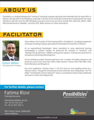 fatima@possibilities.net.pk
Cell +92 321 433 33 87
Tel +92 42 3591 3961-2
406 Century Tower, Gulberg III,
Lahore-Pakistan
www.possibilities.net.pk
Qaiser Abbas
Chief Inspiring Officer, Possibilities
Qaiser Abbas is the Founder & Chief Inspiring Officer, Possibilities®, a leading management
training&consultingcompany,operatinginternationallywithheadofficeinPakistan.
As an organizational Psychologist, Qaiser specialized in using experiential learning
methodology in outdoor training. He pioneered the concepts of ‘trainment’ and
‘Management By Adventure’ (MBA) to bring greater purpose, meaning and excitement to
thebusinessoflearninganddevelopment.
He has facilitated outdoor learning experiences for a number of leading companies and
businesses such as Coca Cola, P&G, Ufone, Nokia-Siemens, Telenor, Haier, KSB, ORIX, Total,
ReckittBenckiserandHinopaketc.
His recent publication ‘Outclass Teams’ is the first book on team-building written by a
Pakistani author. Through his motivational seminars and other best-selling books; Tick Tick
Dollar™ and Shabash! Tum Kar Saktay ho®; Qaiser is constantly striving to inspire individuals
andteamstorealizetheirfullpotential.
Possibilities is a leading Management Training & Consulting company operating internationally with the head office in
Pakistan.WespecializeinTeamBuilding,Leadership,CustomerServicesandSalestraining.Weareworkingwithmorethan
200 Clients and train some 50, 000 individuals every year. Some of our key clients include P&G, Motorola, Gillette, ORIX,
OMV,ReckittBenckiser,Mobilink, CocaCola,FMC,Nokia-Siemens,ICI,UfoneandUnilever
Fatima Rizvi
Training Executive
 