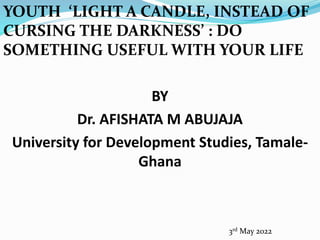 YOUTH ‘LIGHT A CANDLE, INSTEAD OF
CURSING THE DARKNESS’ : DO
SOMETHING USEFUL WITH YOUR LIFE
BY
Dr. AFISHATA M ABUJAJA
University for Development Studies, Tamale-
Ghana
3rd May 2022
 