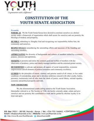 CONSTITUTION OF THE
YOUTH SENATE ASSOCIATION
Preamble
WHERE AS We the Youth Senate Kenya have desired to constitute ourselves as a distinct
society under a framework of organization which shall secure for ourselves and our posterity the
blessings of modesty and prosperity,
HUMBLY submitting to Almighty God and recognizing our responsibility before him, the
community and ourselves,
RESPECTFULLY remembering the unremitting efforts and successes of the founding and
succeeding members,
APPRECIATING the diversity of backgrounds and cultures of members united by a common
purpose, interests and aspirations,
SEEKING to promote and realize the common good and welfare of members with due
observance of prudence, justice and charity amongst members and the esteemed greater society,
DETERMINED to cultivate and promote all aspects of social responsibility, economic
empowerment and all elements of political awareness and community excellence,
GUIDED by the principles of reason, courtesy and genuine search of all virtues, to live under
conditions of comradeship, peace and to develop salubrious concord with other youths, bodies,
person(s), institution(s) and all who share the ideals of justice, social liberty, societal equality,
economic and political prosperity and truth;
NOW THEREFORE:
We, the aforementioned youths calling ourselves the Youth Senate Association,
(hereinafter referred to as The Society or YSK.) do hereby solemnly adopt, ordain and give
ourselves and our posterity this constitution to work and be guided by absolute loyalty to its
letter and spirit.
 