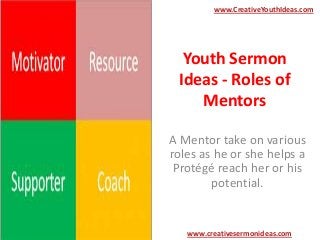 www.CreativeYouthIdeas.com

Youth Sermon
Ideas - Roles of
Mentors
A Mentor take on various
roles as he or she helps a
Protégé reach her or his
potential.

www.creativesermonideas.com

 