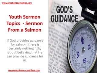 www.CreativeYouthIdeas.com

Youth Sermon
Topics - Sermon
From a Salmon
If God provides guidance
for salmon, there is
certainly nothing fishy
about believing that He
can provide guidance for
us.
www.creativesermonideas.com

 