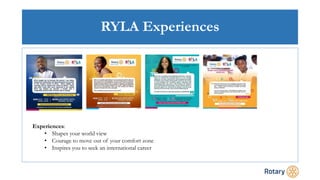RYLA Experiences
Experiences:
• Shapes your world view
• Courage to move out of your comfort zone
• Inspires you to seek an international career
 