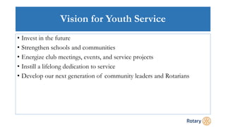 Vision for Youth Service
• Invest in the future
• Strengthen schools and communities
• Energize club meetings, events, and service projects
• Instill a lifelong dedication to service
• Develop our next generation of community leaders and Rotarians
 