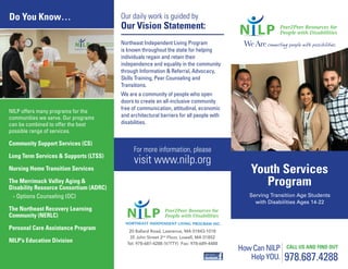 Youth Services
Program
Serving Transition Age Students
with Disabilities Ages 14-22
978.687.4288
HowCanNILP
HelpYOU.
CALL US AND FIND OUT
Our daily work is guided by
Our Vision Statement:
For more information, please
visit www.nilp.org
20 Ballard Road, Lawrence, MA 01843-1018
35 John Street 2nd
Floor, Lowell, MA 01852
Tel: 978-687-4288 (V/TTY) Fax: 978-689-4488
Northeast Independent Living Program
is known throughout the state for helping
individuals regain and retain their
independence and equality in the community
through Information & Referral, Advocacy,
Skills Training, Peer Counseling and
Transitions.
We are a community of people who open
doors to create an all-inclusive community
free of communication, attitudinal, economic
and architectural barriers for all people with
disabilities.
Do You Know…
NILP offers many programs for the
communities we serve. Our programs
can be combined to offer the best
possible range of services.
Community Support Services (CS)
Long Term Services & Supports (LTSS)
Nursing Home Transition Services
The Merrimack Valley Aging &
Disability Resource Consortium (ADRC)
- Options Counseling (OC)
The Northeast Recovery Learning
Community (NERLC)
Personal Care Assistance Program
NILP’s Education Division
 