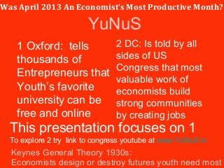Was April 2013 An Economist’s Most Productive Month?
1 Oxford: tells
thousands of
Entrepreneurs that
Youth’s favorite
university can be
free and online
2 DC: Is told by all
sides of US
Congress that most
valuable work of
economists build
strong communities
by creating jobs
Keynes General Theory 1930s:
Economists design or destroy futures youth need most
This presentation focuses on 1
To explore 2 try link to congress youtube at www.YuNuS.tv
YuNuS
 