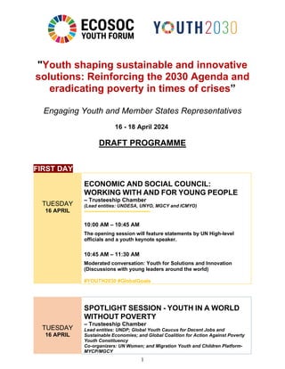 1
"Youth shaping sustainable and innovative
solutions: Reinforcing the 2030 Agenda and
eradicating poverty in times of crises”
Engaging Youth and Member States Representatives
16 - 18 April 2024
DRAFT PROGRAMME
FIRST DAY
TUESDAY
16 APRIL
ECONOMIC AND SOCIAL COUNCIL:
WORKING WITH AND FOR YOUNG PEOPLE
– Trusteeship Chamber
(Lead entities: UNDESA, UNYO, MGCY and ICMYO)
10:00 AM – 10:45 AM
The opening session will feature statements by UN High-level
officials and a youth keynote speaker.
10:45 AM – 11:30 AM
Moderated conversation: Youth for Solutions and Innovation
(Discussions with young leaders around the world)
#YOUTH2030 #GlobalGoals
TUESDAY
16 APRIL
SPOTLIGHT SESSION - YOUTH IN A WORLD
WITHOUT POVERTY
– Trusteeship Chamber
Lead entities: UNDP; Global Youth Caucus for Decent Jobs and
Sustainable Economies; and Global Coalition for Action Against Poverty
Youth Constituency
Co-organizers: UN Women; and Migration Youth and Children Platform-
MYCP/MGCY
 