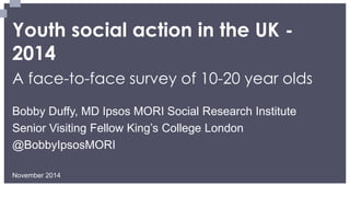 Youth social action in the UK - 2014 
A face-to-face survey of 10-20 year olds 
November 2014 
Bobby Duffy, MD Ipsos MORI Social Research Institute 
Senior Visiting Fellow King’s College London 
@BobbyIpsosMORI  