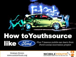 How toYouthsource
like                   Plus 7 lessons mobile can learn from
                         Ford’s social innovation project


  Graham Brown!
www.mobileYouth.org
 