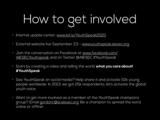 How to get involved 
• Internal update center: www.bit.ly/YouthSpeak2020 
• External website live September 23 - www.youthspeak.aiesec.org 
• Join the conversation on Facebook at www.facebook.com/ 
AIESECYouthspeak and on Twitter @AIESEC #YouthSpeak 
• Start by creating a video and telling the world what you care about! 
#YouthSpeak 
• See YouthSpeak on social media? Help share it and activate 50k young 
people worldwide. In 2013, we got 25k respondents, let’s activate the global 
youth voice 
• Want to get more involved as a member of the YouthSpeak champions 
group? Email gordonc@ai.aiesec.org. Be a champion to spread the word 
online or offline! 
 