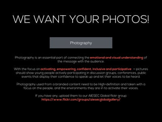 WE WANT YOUR PHOTOS! 
Photography 
Photography is an essential part of connecting the emotional and visual understanding of 
the message with the audience. 
! 
With the focus on activating, empowering, confident, inclusive and participative — pictures 
should show young people actively participating in discussion groups, conferences, public 
events that display their confidence to speak up and let their voices to be heard. 
! 
Photography used from a branded content need to be High-definition and taken with a 
focus on the people, and the environments they are in to activate their voices. 
! 
If you have any, upload them to our AIESEC Global flickr group 
https://www.flickr.com/groups/aiesecglobalgallery/ 
! 
 