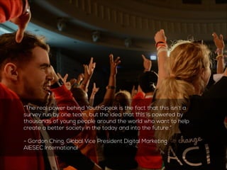 “The real power behind YouthSpeak is the fact that this isn’t a 
survey run by one team, but the idea that this is powered by 
thousands of young people around the world who want to help 
create a better society today and into the future.” 
! 
- Gordon Ching, Global Vice President Digital Marketing 
AIESEC International 
 