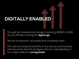 DIGITALLY ENABLED 
Through the fundamental changes impacting AIESEC in 2014, 
we are officially entering the digital age. 
! 
We are transparent, accessible and completely open. 
! 
This calls for fundamental shifts in the way we communicate 
with the world. And this all begins with our understanding of 
our target audience—young people. 
 