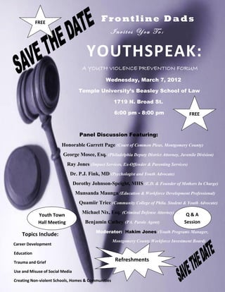 FREE                              Frontline Dads
                                                  Invites You To:


                                       YOUTHSPEAK:
                                     A YOUTH VIOLENCE PREVENTION FORUM
                                                Wednesday, March 7, 2012

                                   Temple University’s Beasley School of Law

                                                    1719 N. Broad St.

                                                    6:00 pm - 8:00 pm                       FREE



                                    Panel Discussion Featuring:
                        Honorable Garrett Page (Court of Common Pleas, Montgomery County)
                         George Mosee, Esq. (Philadelphia Deputy District Attorney, Juvenile Division)
                            Ray Jones (Impact Services, Ex-Offender & Parenting Services)
                             Dr. P.J. Fink, MD (Psychologist and Youth Advocate)
                                 Dorothy Johnson-Speight, MHS (E.D. & Founder of Mothers In Charge)
                                  Munsanda Maunga (Education & Workforce Development Professional)
                                   Quamiir Trice (Community College of Phila. Student & Youth Advocate)
                                     Michael Nix, Esq. (Criminal Defense Attorney)      Q&A
             Youth Town
             Hall Meeting             Benjamin Cathey (PA. Parole Agent)               Session
                                           Moderator: Hakim Jones (Youth Programs Manager,
    Topics Include:
                                                    Montgomery County Workforce Investment Board)
Career Development

Education

Trauma and Grief
                                                     Refreshments
Use and Misuse of Social Media

Creating Non-violent Schools, Homes & Communities
 