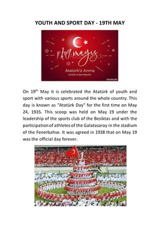 YOUTH AND SPORT DAY - 19TH MAY
On 19th
May it is celebrated the Atatürk of youth and
sport with various sports around the whole country. This
day is known as “Atatürk Day” for the first time on May
24, 1935. This scoop was held on May 19 under the
leadership of the sports club of the Besiktas and with the
participationof athletesof the Galatasaray in the stadium
of the Fenerbahse. It was agreed in 1938 that on May 19
was the official day forever.
 