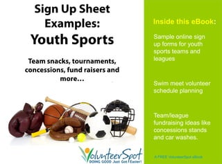 Sign Up Sheet
    Examples:                  Inside this eBook:

                               Sample online sign
 Youth Sports
        p                      up forms for y
                                 p          youth
                               sports teams and
 Team snacks, tournaments,     leagues
concessions,
concessions fund raisers and
          more…
                               Swim meet volunteer
                               schedule planning
                                        p      g



                               Team/league
                               fundraising ideas like
                               concessions stands
                               and car washes.


                               A FREE VolunteerSpot eBook
 