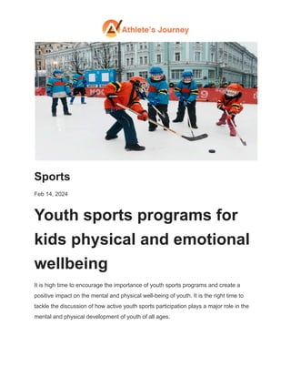 Sports
Feb 14, 2024
Youth sports programs for
kids physical and emotional
wellbeing
It is high time to encourage the importance of youth sports programs and create a
positive impact on the mental and physical well-being of youth. It is the right time to
tackle the discussion of how active youth sports participation plays a major role in the
mental and physical development of youth of all ages.
 