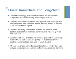 +
Goals: Immediate and Long-Term
  Create technology platforms that minimize barriers for
integration while advancing revenue generation
  Create a network of communities/regions, partnerships, and
campuses that can establish ‘brand/market-share’ of no less
than 30% within one year
  Create a delivery system that attracts the best-in-class
content, leadership, resource partners, and obviously youth
and students
  Create additional methods for revenue generation including
reinvestment and charitable giving for purchase of ‘time’
packages, content roll-ups, and content sharing
  Create long-term value for repeat customer loyalty through
unique campaigns, incentives, and national/regional contests
 