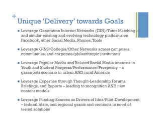 +
Unique ‘Delivery’ towards Goals
  Leverage Generation Internet Networks (GIN)/Tutor Matching –
and similar existing and evolving technology platforms on
Facebook, other Social Media, Phones,Tools
  Leverage GINS/Collegia/Other Networks across campuses,
communities, and corporate/philanthropic institutions
  Leverage Popular Media and Related Social Media interests in
Youth and Student Progress/Performance/Prosperity – a
grassroots scenario in urban AND rural America
  Leverage Expertise through Thought-Leadership Forums,
Briefings, and Reports – leading to recognition AND new
content models
  Leverage Funding Sources as Drivers of Idea/Pilot-Development
– federal, state, and regional grants and contracts in need of
tested solutions
 