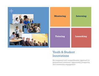+
     Mentoring                  Interning




       Tutoring                Launching




    Youth & Student
    Innovations
    An integrated and comprehensive approach to
    generational economic opportunity, prosperity,
    and community engagement
 