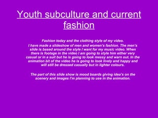 Youth subculture and current fashion Fashion today and the clothing style of my video. I have made a slideshow of men and women’s fashion. The men’s slide is based around the style I want for my music video. When there is footage in the video I am going to style him either very casual or in a suit but he is going to look messy and warn out. In the animation bit of the video he is going to look lively and happy and will still be dressed casually but in lighter colours. The part of this slide show is mood boards giving idea’s on the scenery and images I’m planning to use in the animation. 
