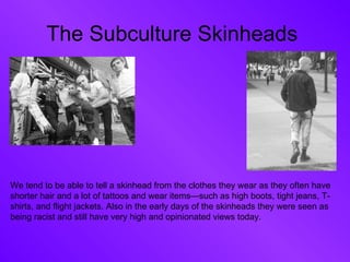 The Subculture Skinheads  We tend to be able to tell a skinhead from the clothes they wear as they often have shorter hair and a lot of tattoos and wear items—such as high boots, tight jeans, T-shirts, and flight jackets. Also in the early days of the skinheads they were seen as being racist and still have very high and opinionated views today. 