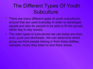 The Different Types Of Youth Subculture  There are many different types of youth subculture's around that are used everyday in order to stereotype people and also for people to be able to fit into groups within day to day society. The main types of subcultures we use today are chav, emo, punk and skinheads. We can determine which group we think people belong in from there clothes, hairstyle, music they listen to and there shoes.  