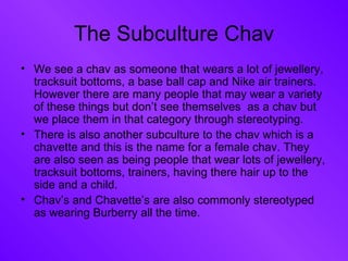 The Subculture Chav We see a chav as someone that wears a lot of jewellery, tracksuit bottoms, a base ball cap and Nike air trainers. However there are many people that may wear a variety of these things but don’t see themselves  as a chav but we place them in that category through stereotyping. There is also another subculture to the chav which is a chavette and this is the name for a female chav. They are also seen as being people that wear lots of jewellery, tracksuit bottoms, trainers, having there hair up to the side and a child.  Chav’s and Chavette’s are also commonly stereotyped as wearing Burberry all the time. 
