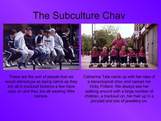 The Subculture Chav  These are the sort of people that we would stereotype as being cahvs as they are all in tracksuit bottoms a few have caps on and they are all wearing Nike trainers  Catherine Tate came up with her idea of a stereotypical chav and named her Vicky Pollard. We always see her walking around with a large number of children, a tracksuit on, her hair up in a ponytail and lots of jewellery on. 