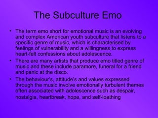 The Subculture Emo  The term emo short for emotional music is an evolving and complex American youth subculture that listens to a specific genre of music, which is characterised by feelings of vulnerability and a willingness to express heart-felt confessions about adolescence. There are many artists that produce emo titled genre of music and these include paramore, funeral for a friend and panic at the disco.  The behaviour’s, attitude’s and values expressed through the music involve emotionally turbulent themes often associated with adolescence such as despair, nostalgia, heartbreak, hope, and self-loathing   