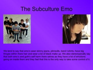 The Subculture Emo We tend to say that emo’s wear skinny jeans, plimsolls, band t-shirts, have big fringes within there hair and wear a lot of black make up. We also stereotypically say that both emo’s and goth's self harm there selves as they have a lot of emotions going on inside them and they feel that this is the only way to take some control of it.  