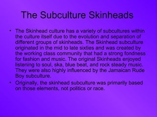 The Subculture Skinheads  The Skinhead culture has a variety of subcultures within the culture itself due to the evolution and separation of different groups of skinheads. The Skinhead subculture originated in the mid to late sixties and was created by the working class community that had a strong fondness for fashion and music. The original Skinheads enjoyed listening to soul, ska, blue beat, and rock steady music. They were also highly influenced by the Jamaican Rude Boy subculture. Originally, the skinhead subculture was primarily based on those elements, not politics or race. 