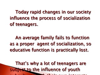 Today rapid changes in our society influence the process of socialization of teenagers. An average family fails to function as a proper  agent of socialization, so educative function is practically lost. That’s why a lot of teenagers are subject to the influence of youth subcultures with their own interests, views and faith. 