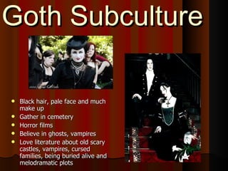 Goth Subculture Black hair, pale face and much make up Gather in cemetery Horror films Believe in ghosts, vampires Love literature about old scary castles, vampires, cursed families, being buried alive and melodramatic plots 